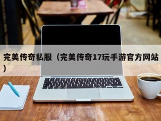 完美传奇私服（完美传奇17玩手游官方网站）