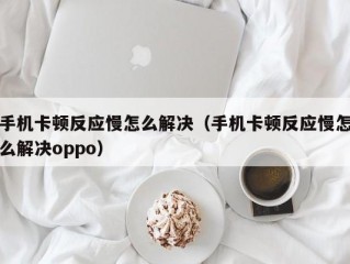 手机卡顿反应慢怎么解决（手机卡顿反应慢怎么解决oppo）