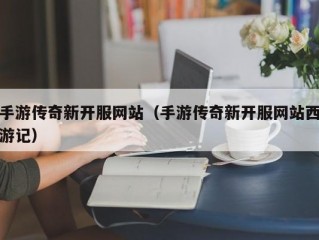 手游传奇新开服网站（手游传奇新开服网站西游记）