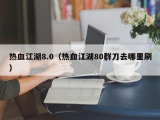 热血江湖8.0（热血江湖80群刀去哪里刷）