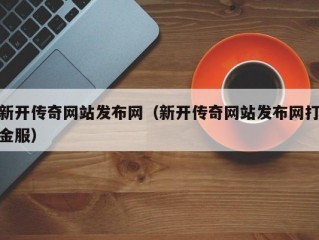 新开传奇网站发布网（新开传奇网站发布网打金服）