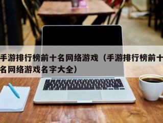 手游排行榜前十名网络游戏（手游排行榜前十名网络游戏名字大全）