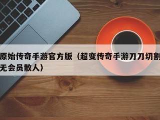 原始传奇手游官方版（超变传奇手游刀刀切割无会员散人）