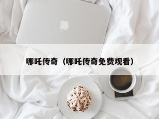 哪吒传奇（哪吒传奇免费观看）