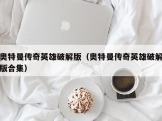 奥特曼传奇英雄破解版（奥特曼传奇英雄破解版合集）