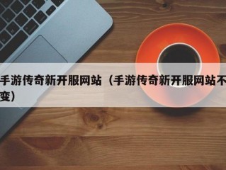 手游传奇新开服网站（手游传奇新开服网站不变）