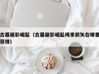 古墓丽影崛起（古墓丽影崛起绳索箭矢在哪里获得）