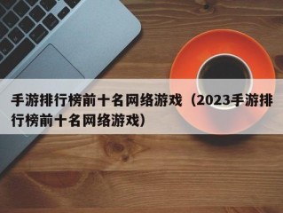 手游排行榜前十名网络游戏（2023手游排行榜前十名网络游戏）