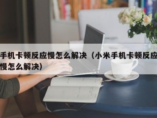 手机卡顿反应慢怎么解决（小米手机卡顿反应慢怎么解决）