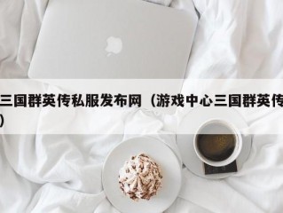 三国群英传私服发布网（游戏中心三国群英传）