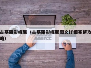 古墓丽影崛起（古墓丽影崛起图文详细完整攻略）