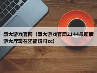 盛大游戏官网（盛大游戏官网2144最新版游大厅现在还能玩吗cc）